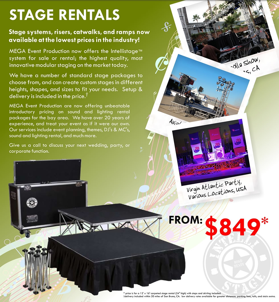 Stage systems, risers, catwalks, and ramps now available at the lowest prices in the industry!  MEGA Event Production now offers the Intellistage system for sale or rental; the highest quality, most innovative modular staging on the market today.
  
 We have a number of standard stage packages to choose from, and can create custom stages in different heights, shapes, and sizes to fit your needs.  Setup & delivery is included in the price. 
 
 MEGA Event Production are now offering unbeatable introductory pricing on sound and lighting rental packages for the bay area.  We have over 20 years of experience, and treat your event as if it were our own.  Our services include event planning, themes, DJ's & MC's, sound and lighting rental, and much more.
 
 Give us a call to discuss your next wedding, party, or corporate function.
  
  STAGE RENTALS FROM: $849